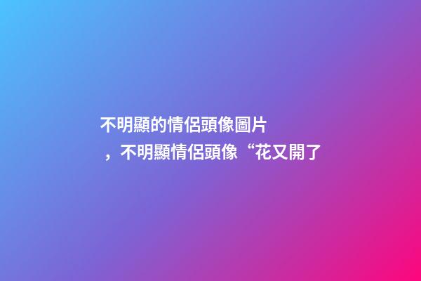 不明顯的情侶頭像圖片，不明顯情侶頭像“花又開了-第1張-觀點-玄機派